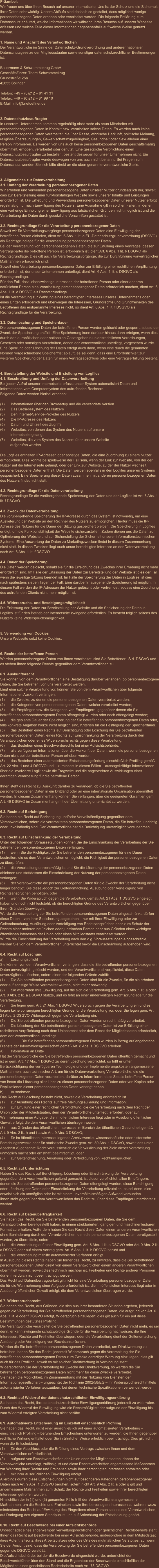 Präambel: Wir freuen uns über Ihren Besuch auf unserer Internetseite. Uns ist der Schutz und die Sicherheit Ihrer Daten sehr wichtig. Unsere Abläufe sind deshalb so gestaltet, dass möglichst wenige personenbezogene Daten erhoben oder verarbeitet werden. Die folgende Erklärung zum Datenschutz erläutert, welche Informationen wir während Ihres Besuchs auf unserer Webseite erfassen und welche Teile dieser Informationen gegebenenfalls auf welche Weise genutzt werden.   1. Name und Anschrift des Verantwortlichen Der Verantwortliche im Sinne der Datenschutz-Grundverordnung und anderer nationaler Datenschutzgesetze der Mitgliedsstaaten sowie sonstiger datenschutzrechtlicher Bestimmungen ist:  Bauermann & Schwammekrug GmbH Geschäftsführer: Thore Schwammekrug Grundstraße 26a 42655 Solingen  Telefon: +49 – (0)212 – 81 41 31 Telefax: +49 – (0)212 – 81 99 10 E-Mail: info@briefoeffner.de   2. Datenschutzbeauftragter In unserem Unternehmen kommen regelmäßig nicht mehr als neun Mitarbeiter mit personenbezogenen Daten in Kontakt bzw. verarbeiten solche Daten. Es werden auch keine personenbezogenen Daten verarbeitet, die über Rasse, ethnische Herkunft, politische Meinung, religiöse Überzeugungen, Gewerkschaftszugehörigkeit, Gesundheit oder Sexualleben einer Person informieren. Es werden von uns auch keine personenbezogenen Daten geschäftsmäßig übermittelt, erhoben, verarbeitet oder genutzt. Eine gesetzliche Verpflichtung einen Datenschutzbeauftragten zu bestellen, besteht deswegen für unser Unternehmen nicht. Ein Datenschutzbeauftragter wurde deswegen von uns auch nicht benannt. Bei Fragen zum Datenschutz wenden Sie sich bitte direkt an die oben genannte verantwortliche Stelle.    3. Allgemeines zur Datenverarbeitung 3.1. Umfang der Verarbeitung personenbezogener Daten Wir erheben und verwenden personenbezogene Daten unserer Nutzer grundsätzlich nur, soweit dies zur Bereitstellung einer funktionsfähigen Website sowie unserer Inhalte und Leistungen erforderlich ist. Die Erhebung und Verwendung personenbezogener Daten unserer Nutzer erfolgt regelmäßig nur nach Einwilligung des Nutzers. Eine Ausnahme gilt in solchen Fällen, in denen eine vorherige Einholung einer Einwilligung aus tatsächlichen Gründen nicht möglich ist und die Verarbeitung der Daten durch gesetzliche Vorschriften gestattet ist.   3.2. Rechtsgrundlage für die Verarbeitung personenbezogener Daten Soweit wir für Verarbeitungsvorgänge personenbezogener Daten eine Einwilligung der betroffenen Person einholen, dient Art. 6 Abs. 1 lit. a EU-Datenschutzgrundverordnung (DSGVO) als Rechtsgrundlage für die Verarbeitung personenbezogener Daten. Bei der Verarbeitung von personenbezogenen Daten, die zur Erfüllung eines Vertrages, dessen Vertragspartei die betroffene Person ist, erforderlich ist, dient Art. 6 Abs. 1 lit. b DSGVO als Rechtsgrundlage. Dies gilt auch für Verarbeitungsvorgänge, die zur Durchführung vorvertraglicher Maßnahmen erforderlich sind. Soweit eine Verarbeitung personenbezogener Daten zur Erfüllung einer rechtlichen Verpflichtung erforderlich ist, der unser Unternehmen unterliegt, dient Art. 6 Abs. 1 lit. c DSGVO als Rechtsgrundlage. Für den Fall, dass lebenswichtige Interessen der betroffenen Person oder einer anderen natürlichen Person eine Verarbeitung personenbezogener Daten erforderlich machen, dient Art. 6 Abs. 1 lit. d DSGVO als Rechtsgrundlage. Ist die Verarbeitung zur Wahrung eines berechtigten Interesses unseres Unternehmens oder eines Dritten erforderlich und überwiegen die Interessen, Grundrechte und Grundfreiheiten des Betroffenen das erstgenannte Interesse nicht, so dient Art. 6 Abs. 1 lit. f DSGVO als Rechtsgrundlage für die Verarbeitung.   3.3. Datenlöschung und Speicherdauer Die personenbezogenen Daten der betroffenen Person werden gelöscht oder gesperrt, sobald der Zweck der Speicherung entfällt. Eine Speicherung kann darüber hinaus dann erfolgen, wenn dies durch den europäischen oder nationalen Gesetzgeber in unionsrechtlichen Verordnungen, Gesetzen oder sonstigen Vorschriften, denen der Verantwortliche unterliegt, vorgesehen wurde. Eine Sperrung oder Löschung der Daten erfolgt auch dann, wenn eine durch die genannten Normen vorgeschriebene Speicherfrist abläuft, es sei denn, dass eine Erforderlichkeit zur weiteren Speicherung der Daten für einen Vertragsabschluss oder eine Vertragserfüllung besteht.   4. Bereitstellung der Website und Erstellung von Logfiles 4.1. Beschreibung und Umfang der Datenverarbeitung Bei jedem Aufruf unserer Internetseite erfasst unser System automatisiert Daten und Informationen vom Computersystem des aufrufenden Rechners.  Folgende Daten werden hierbei erhoben:  (1)	Informationen über den Browsertyp und die verwendete Version (2)	Das Betriebssystem des Nutzers (3)	Den Internet-Service-Provider des Nutzers (4)	Die IP-Adresse des Nutzers (5)	Datum und Uhrzeit des Zugriffs (6)	Websites, von denen das System des Nutzers auf unsere            Internetseite gelangt  (7)	Websites, die vom System des Nutzers über unsere Website            aufgerufen werden  Die Logfiles enthalten IP-Adressen oder sonstige Daten, die eine Zuordnung zu einem Nutzer ermöglichen. Dies könnte beispielsweise der Fall sein, wenn der Link zur Website, von der der Nutzer auf die Internetseite gelangt, oder der Link zur Website, zu der der Nutzer wechselt, personenbezogene Daten enthält. Die Daten werden ebenfalls in den Logfiles unseres Systems gespeichert. Eine Speicherung dieser Daten zusammen mit anderen personenbezogenen Daten des Nutzers findet nicht statt.  4.2. Rechtsgrundlage für die Datenverarbeitung  Rechtsgrundlage für die vorübergehende Speicherung der Daten und der Logfiles ist Art. 6 Abs. 1 lit. f DSGVO.  4.3. Zweck der Datenverarbeitung Die vorübergehende Speicherung der IP-Adresse durch das System ist notwendig, um eine Auslieferung der Website an den Rechner des Nutzers zu ermöglichen. Hierfür muss die IP-Adresse des Nutzers für die Dauer der Sitzung gespeichert bleiben. Die Speicherung in Logfiles erfolgt, um die Funktionsfähigkeit der Website sicherzustellen. Zudem dienen uns die Daten zur Optimierung der Website und zur Sicherstellung der Sicherheit unserer informationstechnischen Systeme. Eine Auswertung der Daten zu Marketingzwecken findet in diesem Zusammenhang nicht statt. In diesen Zwecken liegt auch unser berechtigtes Interesse an der Datenverarbeitung nach Art. 6 Abs. 1 lit. f DSGVO.  4.4. Dauer der Speicherung Die Daten werden gelöscht, sobald sie für die Erreichung des Zweckes ihrer Erhebung nicht mehr erforderlich sind. Im Falle der Erfassung der Daten zur Bereitstellung der Website ist dies der Fall, wenn die jeweilige Sitzung beendet ist. Im Falle der Speicherung der Daten in Logfiles ist dies nach spätestens sieben Tagen der Fall. Eine darüberhinausgehende Speicherung ist möglich. In diesem Fall werden die IP-Adressen der Nutzer gelöscht oder verfremdet, sodass eine Zuordnung des aufrufenden Clients nicht mehr möglich ist.  4.5. Widerspruchs- und Beseitigungsmöglichkeit Die Erfassung der Daten zur Bereitstellung der Website und die Speicherung der Daten in Logfiles ist für den Betrieb der Internetseite zwingend erforderlich. Es besteht folglich seitens des Nutzers keine Widerspruchsmöglichkeit.    5. Verwendung von Cookies Unsere Webseite setzt keine Cookies.    6. Rechte der betroffenen Person Werden personenbezogene Daten von Ihnen verarbeitet, sind Sie Betroffener i.S.d. DSGVO und es stehen Ihnen folgende Rechte gegenüber dem Verantwortlichen zu:  6.1. Auskunftsrecht Sie können von dem Verantwortlichen eine Bestätigung darüber verlangen, ob personenbezogene Daten, die Sie betreffen, von uns verarbeitet werden.  Liegt eine solche Verarbeitung vor, können Sie von dem Verantwortlichen über folgende Informationen Auskunft verlangen: (1)	die Zwecke, zu denen die personenbezogenen Daten verarbeitet werden; (2)	die Kategorien von personenbezogenen Daten, welche verarbeitet werden; (3)	die Empfänger bzw. die Kategorien von Empfängern, gegenüber denen die Sie betreffenden personenbezogenen Daten offengelegt wurden oder noch offengelegt werden; (4)	die geplante Dauer der Speicherung der Sie betreffenden personenbezogenen Daten oder, falls konkrete Angaben hierzu nicht möglich sind, Kriterien für die Festlegung der Speicherdauer; (5)	das Bestehen eines Rechts auf Berichtigung oder Löschung der Sie betreffenden personenbezogenen Daten, eines Rechts auf Einschränkung der Verarbeitung durch den Verantwortlichen oder eines Widerspruchsrechts gegen diese Verarbeitung;  (6)	das Bestehen eines Beschwerderechts bei einer Aufsichtsbehörde; (7)	alle verfügbaren Informationen über die Herkunft der Daten, wenn die personenbezogenen Daten nicht bei der betroffenen Person erhoben werden; (8)	das Bestehen einer automatisierten Entscheidungsfindung einschließlich Profiling gemäß Art. 22 Abs. 1 und 4 DSGVO und – zumindest in diesen Fällen – aussagekräftige Informationen über die involvierte Logik sowie die Tragweite und die angestrebten Auswirkungen einer derartigen Verarbeitung für die betroffene Person.  Ihnen steht das Recht zu, Auskunft darüber zu verlangen, ob die Sie betreffenden personenbezogenen Daten in ein Drittland oder an eine internationale Organisation übermittelt werden. In diesem Zusammenhang können Sie verlangen, über die geeigneten Garantien gem. Art. 46 DSGVO im Zusammenhang mit der Übermittlung unterrichtet zu werden.  6.2. Recht auf Berichtigung  Sie haben ein Recht auf Berichtigung und/oder Vervollständigung gegenüber dem Verantwortlichen, sofern die verarbeiteten personenbezogenen Daten, die Sie betreffen, unrichtig oder unvollständig sind. Der Verantwortliche hat die Berichtigung unverzüglich vorzunehmen.  6.3. Recht auf Einschränkung der Verarbeitung Unter den folgenden Voraussetzungen können Sie die Einschränkung der Verarbeitung der Sie betreffenden personenbezogenen Daten verlangen: (1)	wenn Sie die Richtigkeit der Sie betreffenden personenbezogenen für eine Dauer bestreiten, die es dem Verantwortlichen ermöglicht, die Richtigkeit der personenbezogenen Daten zu überprüfen; (2)	die Verarbeitung unrechtmäßig ist und Sie die Löschung der personenbezogenen Daten ablehnen und stattdessen die Einschränkung der Nutzung der personenbezogenen Daten verlangen; (3)	der Verantwortliche die personenbezogenen Daten für die Zwecke der Verarbeitung nicht länger benötigt, Sie diese jedoch zur Geltendmachung, Ausübung oder Verteidigung von Rechtsansprüchen benötigen, oder (4)	wenn Sie Widerspruch gegen die Verarbeitung gemäß Art. 21 Abs. 1 DSGVO eingelegt haben und noch nicht feststeht, ob die berechtigten Gründe des Verantwortlichen gegenüber Ihren Gründen überwiegen. Wurde die Verarbeitung der Sie betreffenden personenbezogenen Daten eingeschränkt, dürfen diese Daten – von ihrer Speicherung abgesehen – nur mit Ihrer Einwilligung oder zur Geltendmachung, Ausübung oder Verteidigung von Rechtsansprüchen oder zum Schutz der Rechte einer anderen natürlichen oder juristischen Person oder aus Gründen eines wichtigen öffentlichen Interesses der Union oder eines Mitgliedstaats verarbeitet werden. Wurde die Einschränkung der Verarbeitung nach den o.g. Voraussetzungen eingeschränkt, werden Sie von dem Verantwortlichen unterrichtet bevor die Einschränkung aufgehoben wird.  6.4. Recht auf Löschung a)	Löschungspflicht Sie können von dem Verantwortlichen verlangen, dass die Sie betreffenden personenbezogenen Daten unverzüglich gelöscht werden, und der Verantwortliche ist verpflichtet, diese Daten unverzüglich zu löschen, sofern einer der folgenden Gründe zutrifft: (1)	Die Sie betreffenden personenbezogenen Daten sind für die Zwecke, für die sie erhoben oder auf sonstige Weise verarbeitet wurden, nicht mehr notwendig. (2)	Sie widerrufen Ihre Einwilligung, auf die sich die Verarbeitung gem. Art. 6 Abs. 1 lit. a oder Art. 9 Abs. 2 lit. a DSGVO stützte, und es fehlt an einer anderweitigen Rechtsgrundlage für die Verarbeitung.  (3)	Sie legen gem. Art. 21 Abs. 1 DSGVO Widerspruch gegen die Verarbeitung ein und es liegen keine vorrangigen berechtigten Gründe für die Verarbeitung vor, oder Sie legen gem. Art. 21 Abs. 2 DSGVO Widerspruch gegen die Verarbeitung ein.  (4)	Die Sie betreffenden personenbezogenen Daten wurden unrechtmäßig verarbeitet.  (5)	Die Löschung der Sie betreffenden personenbezogenen Daten ist zur Erfüllung einer rechtlichen Verpflichtung nach dem Unionsrecht oder dem Recht der Mitgliedstaaten erforderlich, dem der Verantwortliche unterliegt.  (6)		Die Sie betreffenden personenbezogenen Daten wurden in Bezug auf angebotene Dienste der Informationsgesellschaft gemäß Art. 8 Abs. 1 DSGVO erhoben. a)	Information an Dritte Hat der Verantwortliche die Sie betreffenden personenbezogenen Daten öffentlich gemacht und ist er gem. Art. 17 Abs. 1 DSGVO zu deren Löschung verpflichtet, so trifft er unter Berücksichtigung der verfügbaren Technologie und der Implementierungskosten angemessene Maßnahmen, auch technischer Art, um für die Datenverarbeitung Verantwortliche, die die personenbezogenen Daten verarbeiten, darüber zu informieren, dass Sie als betroffene Person von ihnen die Löschung aller Links zu diesen personenbezogenen Daten oder von Kopien oder Replikationen dieser personenbezogenen Daten verlangt haben.  b)	Ausnahmen Das Recht auf Löschung besteht nicht, soweit die Verarbeitung erforderlich ist (1)	zur Ausübung des Rechts auf freie Meinungsäußerung und Information; (2)	zur Erfüllung einer rechtlichen Verpflichtung, die die Verarbeitung nach dem Recht der Union oder der Mitgliedstaaten, dem der Verantwortliche unterliegt, erfordert, oder zur Wahrnehmung einer Aufgabe, die im öffentlichen Interesse liegt oder in Ausübung öffentlicher Gewalt erfolgt, die dem Verantwortlichen übertragen wurde; (3)	aus Gründen des öffentlichen Interesses im Bereich der öffentlichen Gesundheit gemäß Art. 9 Abs. 2 lit. h und i sowie Art. 9 Abs. 3 DSGVO; (4)	für im öffentlichen Interesse liegende Archivzwecke, wissenschaftliche oder historische Forschungszwecke oder für statistische Zwecke gem. Art. 89 Abs. 1 DSGVO, soweit das unter Abschnitt a) genannte Recht voraussichtlich die Verwirklichung der Ziele dieser Verarbeitung unmöglich macht oder ernsthaft beeinträchtigt, oder (5)	zur Geltendmachung, Ausübung oder Verteidigung von Rechtsansprüchen.  6.5. Recht auf Unterrichtung Haben Sie das Recht auf Berichtigung, Löschung oder Einschränkung der Verarbeitung gegenüber dem Verantwortlichen geltend gemacht, ist dieser verpflichtet, allen Empfängern, denen die Sie betreffenden personenbezogenen Daten offengelegt wurden, diese Berichtigung oder Löschung der Daten oder Einschränkung der Verarbeitung mitzuteilen, es sei denn, dies erweist sich als unmöglich oder ist mit einem unverhältnismäßigen Aufwand verbunden. Ihnen steht gegenüber dem Verantwortlichen das Recht zu, über diese Empfänger unterrichtet zu werden.  6.6. Recht auf Datenübertragbarkeit Sie haben das Recht, die Sie betreffenden personenbezogenen Daten, die Sie dem Verantwortlichen bereitgestellt haben, in einem strukturierten, gängigen und maschinenlesbaren Format zu erhalten. Außerdem haben Sie das Recht diese Daten einem anderen Verantwortlichen ohne Behinderung durch den Verantwortlichen, dem die personenbezogenen Daten bereitgestellt wurden, zu übermitteln, sofern (1)	die Verarbeitung auf einer Einwilligung gem. Art. 6 Abs. 1 lit. a DSGVO oder Art. 9 Abs. 2 lit. a DSGVO oder auf einem Vertrag gem. Art. 6 Abs. 1 lit. b DSGVO beruht und (2)	die Verarbeitung mithilfe automatisierter Verfahren erfolgt. In Ausübung dieses Rechts haben Sie ferner das Recht, zu erwirken, dass die Sie betreffenden personenbezogenen Daten direkt von einem Verantwortlichen einem anderen Verantwortlichen übermittelt werden, soweit dies technisch machbar ist. Freiheiten und Rechte anderer Personen dürfen hierdurch nicht beeinträchtigt werden. Das Recht auf Datenübertragbarkeit gilt nicht für eine Verarbeitung personenbezogener Daten, die für die Wahrnehmung einer Aufgabe erforderlich ist, die im öffentlichen Interesse liegt oder in Ausübung öffentlicher Gewalt erfolgt, die dem Verantwortlichen übertragen wurde.  6.7. Widerspruchsrecht Sie haben das Recht, aus Gründen, die sich aus ihrer besonderen Situation ergeben, jederzeit gegen die Verarbeitung der Sie betreffenden personenbezogenen Daten, die aufgrund von Art. 6 Abs. 1 lit. e oder f DSGVO erfolgt, Widerspruch einzulegen; dies gilt auch für ein auf diese Bestimmungen gestütztes Profiling.  Der Verantwortliche verarbeitet die Sie betreffenden personenbezogenen Daten nicht mehr, es sei denn, er kann zwingende schutzwürdige Gründe für die Verarbeitung nachweisen, die Ihre Interessen, Rechte und Freiheiten überwiegen, oder die Verarbeitung dient der Geltendmachung, Ausübung oder Verteidigung von Rechtsansprüchen. Werden die Sie betreffenden personenbezogenen Daten verarbeitet, um Direktwerbung zu betreiben, haben Sie das Recht, jederzeit Widerspruch gegen die Verarbeitung der Sie betreffenden personenbezogenen Daten zum Zwecke derartiger Werbung einzulegen; dies gilt auch für das Profiling, soweit es mit solcher Direktwerbung in Verbindung steht. Widersprechen Sie der Verarbeitung für Zwecke der Direktwerbung, so werden die Sie betreffenden personenbezogenen Daten nicht mehr für diese Zwecke verarbeitet. Sie haben die Möglichkeit, im Zusammenhang mit der Nutzung von Diensten der Informationsgesellschaft – ungeachtet der Richtlinie 2002/58/EG – Ihr Widerspruchsrecht mittels automatisierter Verfahren auszuüben, bei denen technische Spezifikationen verwendet werden.  6.8. Recht auf Widerruf der datenschutzrechtlichen Einwilligungserklärung Sie haben das Recht, Ihre datenschutzrechtliche Einwilligungserklärung jederzeit zu widerrufen. Durch den Widerruf der Einwilligung wird die Rechtmäßigkeit der aufgrund der Einwilligung bis zum Widerruf erfolgten Verarbeitung nicht berührt.  6.9. Automatisierte Entscheidung im Einzelfall einschließlich Profiling Sie haben das Recht, nicht einer ausschließlich auf einer automatisierten Verarbeitung – einschließlich Profiling – beruhenden Entscheidung unterworfen zu werden, die Ihnen gegenüber rechtliche Wirkung entfaltet oder Sie in ähnlicher Weise erheblich beeinträchtigt. Dies gilt nicht, wenn die Entscheidung  (1)	für den Abschluss oder die Erfüllung eines Vertrags zwischen Ihnen und dem Verantwortlichen erforderlich ist, (2)	aufgrund von Rechtsvorschriften der Union oder der Mitgliedstaaten, denen der Verantwortliche unterliegt, zulässig ist und diese Rechtsvorschriften angemessene Maßnahmen zur Wahrung Ihrer Rechte und Freiheiten sowie Ihrer berechtigten Interessen enthalten oder (3)	mit Ihrer ausdrücklichen Einwilligung erfolgt. Allerdings dürfen diese Entscheidungen nicht auf besonderen Kategorien personenbezogener Daten nach Art. 9 Abs. 1 DSGVO beruhen, sofern nicht Art. 9 Abs. 2 lit. a oder g gilt und angemessene Maßnahmen zum Schutz der Rechte und Freiheiten sowie Ihrer berechtigten Interessen getroffen wurden. Hinsichtlich der in (1) und (3) genannten Fälle trifft der Verantwortliche angemessene Maßnahmen, um die Rechte und Freiheiten sowie Ihre berechtigten Interessen zu wahren, wozu mindestens das Recht auf Erwirkung des Eingreifens einer Person seitens des Verantwortlichen, auf Darlegung des eigenen Standpunkts und auf Anfechtung der Entscheidung gehört.  6.10. Recht auf Beschwerde bei einer Aufsichtsbehörde Unbeschadet eines anderweitigen verwaltungsrechtlichen oder gerichtlichen Rechtsbehelfs steht Ihnen das Recht auf Beschwerde bei einer Aufsichtsbehörde, insbesondere in dem Mitgliedstaat ihres Aufenthaltsorts, ihres Arbeitsplatzes oder des Orts des mutmaßlichen Verstoßes, zu, wenn Sie der Ansicht sind, dass die Verarbeitung der Sie betreffenden personenbezogenen Daten gegen die DSGVO verstößt.  Die Aufsichtsbehörde, bei der die Beschwerde eingereicht wurde, unterrichtet den Beschwerdeführer über den Stand und die Ergebnisse der Beschwerde einschließlich der Möglichkeit eines gerichtlichen Rechtsbehelfs nach Art. 78 DSGVO.