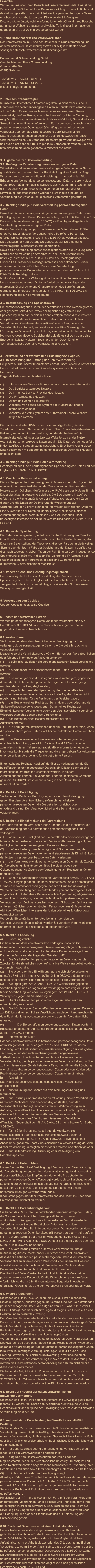 Präambel: Wir freuen uns über Ihren Besuch auf unserer Internetseite. Uns ist der Schutz und die Sicherheit Ihrer Daten sehr wichtig. Unsere Abläufe sind deshalb so gestaltet, dass möglichst wenige personenbezogene Daten erhoben oder verarbeitet werden. Die folgende Erklärung zum Datenschutz erläutert, welche Informationen wir während Ihres Besuchs auf unserer Webseite erfassen und welche Teile dieser Informationen gegebenenfalls auf welche Weise genutzt werden.   1. Name und Anschrift des Verantwortlichen Der Verantwortliche im Sinne der Datenschutz-Grundverordnung und anderer nationaler Datenschutzgesetze der Mitgliedsstaaten sowie sonstiger datenschutzrechtlicher Bestimmungen ist:  Bauermann & Schwammekrug GmbH Geschäftsführer: Thore Schwammekrug Grundstraße 26a 42655 Solingen  Telefon: +49 – (0)212 – 81 41 31 Telefax: +49 – (0)212 – 81 99 10 E-Mail: info@briefoeffner.de   2. Datenschutzbeauftragter In unserem Unternehmen kommen regelmäßig nicht mehr als neun Mitarbeiter mit personenbezogenen Daten in Kontakt bzw. verarbeiten solche Daten. Es werden auch keine personenbezogenen Daten verarbeitet, die über Rasse, ethnische Herkunft, politische Meinung, religiöse Überzeugungen, Gewerkschaftszugehörigkeit, Gesundheit oder Sexualleben einer Person informieren. Es werden von uns auch keine personenbezogenen Daten geschäftsmäßig übermittelt, erhoben, verarbeitet oder genutzt. Eine gesetzliche Verpflichtung einen Datenschutzbeauftragten zu bestellen, besteht deswegen für unser Unternehmen nicht. Ein Datenschutzbeauftragter wurde deswegen von uns auch nicht benannt. Bei Fragen zum Datenschutz wenden Sie sich bitte direkt an die oben genannte verantwortliche Stelle.    3. Allgemeines zur Datenverarbeitung 3.1. Umfang der Verarbeitung personenbezogener Daten Wir erheben und verwenden personenbezogene Daten unserer Nutzer grundsätzlich nur, soweit dies zur Bereitstellung einer funktionsfähigen Website sowie unserer Inhalte und Leistungen erforderlich ist. Die Erhebung und Verwendung personenbezogener Daten unserer Nutzer erfolgt regelmäßig nur nach Einwilligung des Nutzers. Eine Ausnahme gilt in solchen Fällen, in denen eine vorherige Einholung einer Einwilligung aus tatsächlichen Gründen nicht möglich ist und die Verarbeitung der Daten durch gesetzliche Vorschriften gestattet ist.   3.2. Rechtsgrundlage für die Verarbeitung personenbezogener Daten Soweit wir für Verarbeitungsvorgänge personenbezogener Daten eine Einwilligung der betroffenen Person einholen, dient Art. 6 Abs. 1 lit. a EU-Datenschutzgrundverordnung (DSGVO) als Rechtsgrundlage für die Verarbeitung personenbezogener Daten. Bei der Verarbeitung von personenbezogenen Daten, die zur Erfüllung eines Vertrages, dessen Vertragspartei die betroffene Person ist, erforderlich ist, dient Art. 6 Abs. 1 lit. b DSGVO als Rechtsgrundlage. Dies gilt auch für Verarbeitungsvorgänge, die zur Durchführung vorvertraglicher Maßnahmen erforderlich sind. Soweit eine Verarbeitung personenbezogener Daten zur Erfüllung einer rechtlichen Verpflichtung erforderlich ist, der unser Unternehmen unterliegt, dient Art. 6 Abs. 1 lit. c DSGVO als Rechtsgrundlage. Für den Fall, dass lebenswichtige Interessen der betroffenen Person oder einer anderen natürlichen Person eine Verarbeitung personenbezogener Daten erforderlich machen, dient Art. 6 Abs. 1 lit. d DSGVO als Rechtsgrundlage. Ist die Verarbeitung zur Wahrung eines berechtigten Interesses unseres Unternehmens oder eines Dritten erforderlich und überwiegen die Interessen, Grundrechte und Grundfreiheiten des Betroffenen das erstgenannte Interesse nicht, so dient Art. 6 Abs. 1 lit. f DSGVO als Rechtsgrundlage für die Verarbeitung.   3.3. Datenlöschung und Speicherdauer Die personenbezogenen Daten der betroffenen Person werden gelöscht oder gesperrt, sobald der Zweck der Speicherung entfällt. Eine Speicherung kann darüber hinaus dann erfolgen, wenn dies durch den europäischen oder nationalen Gesetzgeber in unionsrechtlichen Verordnungen, Gesetzen oder sonstigen Vorschriften, denen der Verantwortliche unterliegt, vorgesehen wurde. Eine Sperrung oder Löschung der Daten erfolgt auch dann, wenn eine durch die genannten Normen vorgeschriebene Speicherfrist abläuft, es sei denn, dass eine Erforderlichkeit zur weiteren Speicherung der Daten für einen Vertragsabschluss oder eine Vertragserfüllung besteht.   4. Bereitstellung der Website und Erstellung von Logfiles 4.1. Beschreibung und Umfang der Datenverarbeitung Bei jedem Aufruf unserer Internetseite erfasst unser System automatisiert Daten und Informationen vom Computersystem des aufrufenden Rechners.  Folgende Daten werden hierbei erhoben:  (1)	Informationen über den Browsertyp und die verwendete Version (2)	Das Betriebssystem des Nutzers (3)	Den Internet-Service-Provider des Nutzers (4)	Die IP-Adresse des Nutzers (5)	Datum und Uhrzeit des Zugriffs (6)	Websites, von denen das System des Nutzers auf unsere            Internetseite gelangt  (7)	Websites, die vom System des Nutzers über unsere Website            aufgerufen werden  Die Logfiles enthalten IP-Adressen oder sonstige Daten, die eine Zuordnung zu einem Nutzer ermöglichen. Dies könnte beispielsweise der Fall sein, wenn der Link zur Website, von der der Nutzer auf die Internetseite gelangt, oder der Link zur Website, zu der der Nutzer wechselt, personenbezogene Daten enthält. Die Daten werden ebenfalls in den Logfiles unseres Systems gespeichert. Eine Speicherung dieser Daten zusammen mit anderen personenbezogenen Daten des Nutzers findet nicht statt.  4.2. Rechtsgrundlage für die Datenverarbeitung  Rechtsgrundlage für die vorübergehende Speicherung der Daten und der Logfiles ist Art. 6 Abs. 1 lit. f DSGVO.  4.3. Zweck der Datenverarbeitung Die vorübergehende Speicherung der IP-Adresse durch das System ist notwendig, um eine Auslieferung der Website an den Rechner des Nutzers zu ermöglichen. Hierfür muss die IP-Adresse des Nutzers für die Dauer der Sitzung gespeichert bleiben. Die Speicherung in Logfiles erfolgt, um die Funktionsfähigkeit der Website sicherzustellen. Zudem dienen uns die Daten zur Optimierung der Website und zur Sicherstellung der Sicherheit unserer informationstechnischen Systeme. Eine Auswertung der Daten zu Marketingzwecken findet in diesem Zusammenhang nicht statt. In diesen Zwecken liegt auch unser berechtigtes Interesse an der Datenverarbeitung nach Art. 6 Abs. 1 lit. f DSGVO.  4.4. Dauer der Speicherung Die Daten werden gelöscht, sobald sie für die Erreichung des Zweckes ihrer Erhebung nicht mehr erforderlich sind. Im Falle der Erfassung der Daten zur Bereitstellung der Website ist dies der Fall, wenn die jeweilige Sitzung beendet ist. Im Falle der Speicherung der Daten in Logfiles ist dies nach spätestens sieben Tagen der Fall. Eine darüberhinausgehende Speicherung ist möglich. In diesem Fall werden die IP-Adressen der Nutzer gelöscht oder verfremdet, sodass eine Zuordnung des aufrufenden Clients nicht mehr möglich ist.  4.5. Widerspruchs- und Beseitigungsmöglichkeit Die Erfassung der Daten zur Bereitstellung der Website und die Speicherung der Daten in Logfiles ist für den Betrieb der Internetseite zwingend erforderlich. Es besteht folglich seitens des Nutzers keine Widerspruchsmöglichkeit.    5. Verwendung von Cookies Unsere Webseite setzt keine Cookies.    6. Rechte der betroffenen Person Werden personenbezogene Daten von Ihnen verarbeitet, sind Sie Betroffener i.S.d. DSGVO und es stehen Ihnen folgende Rechte gegenüber dem Verantwortlichen zu:  6.1. Auskunftsrecht Sie können von dem Verantwortlichen eine Bestätigung darüber verlangen, ob personenbezogene Daten, die Sie betreffen, von uns verarbeitet werden.  Liegt eine solche Verarbeitung vor, können Sie von dem Verantwortlichen über folgende Informationen Auskunft verlangen: (1)	die Zwecke, zu denen die personenbezogenen Daten verarbeitet werden; (2)	die Kategorien von personenbezogenen Daten, welche verarbeitet werden; (3)	die Empfänger bzw. die Kategorien von Empfängern, gegenüber denen die Sie betreffenden personenbezogenen Daten offengelegt wurden oder noch offengelegt werden; (4)	die geplante Dauer der Speicherung der Sie betreffenden personenbezogenen Daten oder, falls konkrete Angaben hierzu nicht möglich sind, Kriterien für die Festlegung der Speicherdauer; (5)	das Bestehen eines Rechts auf Berichtigung oder Löschung der Sie betreffenden personenbezogenen Daten, eines Rechts auf Einschränkung der Verarbeitung durch den Verantwortlichen oder eines Widerspruchsrechts gegen diese Verarbeitung;  (6)	das Bestehen eines Beschwerderechts bei einer Aufsichtsbehörde; (7)	alle verfügbaren Informationen über die Herkunft der Daten, wenn die personenbezogenen Daten nicht bei der betroffenen Person erhoben werden; (8)	das Bestehen einer automatisierten Entscheidungsfindung einschließlich Profiling gemäß Art. 22 Abs. 1 und 4 DSGVO und – zumindest in diesen Fällen – aussagekräftige Informationen über die involvierte Logik sowie die Tragweite und die angestrebten Auswirkungen einer derartigen Verarbeitung für die betroffene Person.  Ihnen steht das Recht zu, Auskunft darüber zu verlangen, ob die Sie betreffenden personenbezogenen Daten in ein Drittland oder an eine internationale Organisation übermittelt werden. In diesem Zusammenhang können Sie verlangen, über die geeigneten Garantien gem. Art. 46 DSGVO im Zusammenhang mit der Übermittlung unterrichtet zu werden.  6.2. Recht auf Berichtigung  Sie haben ein Recht auf Berichtigung und/oder Vervollständigung gegenüber dem Verantwortlichen, sofern die verarbeiteten personenbezogenen Daten, die Sie betreffen, unrichtig oder unvollständig sind. Der Verantwortliche hat die Berichtigung unverzüglich vorzunehmen.  6.3. Recht auf Einschränkung der Verarbeitung Unter den folgenden Voraussetzungen können Sie die Einschränkung der Verarbeitung der Sie betreffenden personenbezogenen Daten verlangen: (1)	wenn Sie die Richtigkeit der Sie betreffenden personenbezogenen für eine Dauer bestreiten, die es dem Verantwortlichen ermöglicht, die Richtigkeit der personenbezogenen Daten zu überprüfen; (2)	die Verarbeitung unrechtmäßig ist und Sie die Löschung der personenbezogenen Daten ablehnen und stattdessen die Einschränkung der Nutzung der personenbezogenen Daten verlangen; (3)	der Verantwortliche die personenbezogenen Daten für die Zwecke der Verarbeitung nicht länger benötigt, Sie diese jedoch zur Geltendmachung, Ausübung oder Verteidigung von Rechtsansprüchen benötigen, oder (4)	wenn Sie Widerspruch gegen die Verarbeitung gemäß Art. 21 Abs. 1 DSGVO eingelegt haben und noch nicht feststeht, ob die berechtigten Gründe des Verantwortlichen gegenüber Ihren Gründen überwiegen. Wurde die Verarbeitung der Sie betreffenden personenbezogenen Daten eingeschränkt, dürfen diese Daten – von ihrer Speicherung abgesehen – nur mit Ihrer Einwilligung oder zur Geltendmachung, Ausübung oder Verteidigung von Rechtsansprüchen oder zum Schutz der Rechte einer anderen natürlichen oder juristischen Person oder aus Gründen eines wichtigen öffentlichen Interesses der Union oder eines Mitgliedstaats verarbeitet werden. Wurde die Einschränkung der Verarbeitung nach den o.g. Voraussetzungen eingeschränkt, werden Sie von dem Verantwortlichen unterrichtet bevor die Einschränkung aufgehoben wird.  6.4. Recht auf Löschung a)	Löschungspflicht Sie können von dem Verantwortlichen verlangen, dass die Sie betreffenden personenbezogenen Daten unverzüglich gelöscht werden, und der Verantwortliche ist verpflichtet, diese Daten unverzüglich zu löschen, sofern einer der folgenden Gründe zutrifft: (1)	Die Sie betreffenden personenbezogenen Daten sind für die Zwecke, für die sie erhoben oder auf sonstige Weise verarbeitet wurden, nicht mehr notwendig. (2)	Sie widerrufen Ihre Einwilligung, auf die sich die Verarbeitung gem. Art. 6 Abs. 1 lit. a oder Art. 9 Abs. 2 lit. a DSGVO stützte, und es fehlt an einer anderweitigen Rechtsgrundlage für die Verarbeitung.  (3)	Sie legen gem. Art. 21 Abs. 1 DSGVO Widerspruch gegen die Verarbeitung ein und es liegen keine vorrangigen berechtigten Gründe für die Verarbeitung vor, oder Sie legen gem. Art. 21 Abs. 2 DSGVO Widerspruch gegen die Verarbeitung ein.  (4)	Die Sie betreffenden personenbezogenen Daten wurden unrechtmäßig verarbeitet.  (5)	Die Löschung der Sie betreffenden personenbezogenen Daten ist zur Erfüllung einer rechtlichen Verpflichtung nach dem Unionsrecht oder dem Recht der Mitgliedstaaten erforderlich, dem der Verantwortliche unterliegt.  (6)		Die Sie betreffenden personenbezogenen Daten wurden in Bezug auf angebotene Dienste der Informationsgesellschaft gemäß Art. 8 Abs. 1 DSGVO erhoben. a)	Information an Dritte Hat der Verantwortliche die Sie betreffenden personenbezogenen Daten öffentlich gemacht und ist er gem. Art. 17 Abs. 1 DSGVO zu deren Löschung verpflichtet, so trifft er unter Berücksichtigung der verfügbaren Technologie und der Implementierungskosten angemessene Maßnahmen, auch technischer Art, um für die Datenverarbeitung Verantwortliche, die die personenbezogenen Daten verarbeiten, darüber zu informieren, dass Sie als betroffene Person von ihnen die Löschung aller Links zu diesen personenbezogenen Daten oder von Kopien oder Replikationen dieser personenbezogenen Daten verlangt haben.  b)	Ausnahmen Das Recht auf Löschung besteht nicht, soweit die Verarbeitung erforderlich ist (1)	zur Ausübung des Rechts auf freie Meinungsäußerung und Information; (2)	zur Erfüllung einer rechtlichen Verpflichtung, die die Verarbeitung nach dem Recht der Union oder der Mitgliedstaaten, dem der Verantwortliche unterliegt, erfordert, oder zur Wahrnehmung einer Aufgabe, die im öffentlichen Interesse liegt oder in Ausübung öffentlicher Gewalt erfolgt, die dem Verantwortlichen übertragen wurde; (3)	aus Gründen des öffentlichen Interesses im Bereich der öffentlichen Gesundheit gemäß Art. 9 Abs. 2 lit. h und i sowie Art. 9 Abs. 3 DSGVO; (4)	für im öffentlichen Interesse liegende Archivzwecke, wissenschaftliche oder historische Forschungszwecke oder für statistische Zwecke gem. Art. 89 Abs. 1 DSGVO, soweit das unter Abschnitt a) genannte Recht voraussichtlich die Verwirklichung der Ziele dieser Verarbeitung unmöglich macht oder ernsthaft beeinträchtigt, oder (5)	zur Geltendmachung, Ausübung oder Verteidigung von Rechtsansprüchen.  6.5. Recht auf Unterrichtung Haben Sie das Recht auf Berichtigung, Löschung oder Einschränkung der Verarbeitung gegenüber dem Verantwortlichen geltend gemacht, ist dieser verpflichtet, allen Empfängern, denen die Sie betreffenden personenbezogenen Daten offengelegt wurden, diese Berichtigung oder Löschung der Daten oder Einschränkung der Verarbeitung mitzuteilen, es sei denn, dies erweist sich als unmöglich oder ist mit einem unverhältnismäßigen Aufwand verbunden. Ihnen steht gegenüber dem Verantwortlichen das Recht zu, über diese Empfänger unterrichtet zu werden.  6.6. Recht auf Datenübertragbarkeit Sie haben das Recht, die Sie betreffenden personenbezogenen Daten, die Sie dem Verantwortlichen bereitgestellt haben, in einem strukturierten, gängigen und maschinenlesbaren Format zu erhalten. Außerdem haben Sie das Recht diese Daten einem anderen Verantwortlichen ohne Behinderung durch den Verantwortlichen, dem die personenbezogenen Daten bereitgestellt wurden, zu übermitteln, sofern (1)	die Verarbeitung auf einer Einwilligung gem. Art. 6 Abs. 1 lit. a DSGVO oder Art. 9 Abs. 2 lit. a DSGVO oder auf einem Vertrag gem. Art. 6 Abs. 1 lit. b DSGVO beruht und (2)	die Verarbeitung mithilfe automatisierter Verfahren erfolgt. In Ausübung dieses Rechts haben Sie ferner das Recht, zu erwirken, dass die Sie betreffenden personenbezogenen Daten direkt von einem Verantwortlichen einem anderen Verantwortlichen übermittelt werden, soweit dies technisch machbar ist. Freiheiten und Rechte anderer Personen dürfen hierdurch nicht beeinträchtigt werden. Das Recht auf Datenübertragbarkeit gilt nicht für eine Verarbeitung personenbezogener Daten, die für die Wahrnehmung einer Aufgabe erforderlich ist, die im öffentlichen Interesse liegt oder in Ausübung öffentlicher Gewalt erfolgt, die dem Verantwortlichen übertragen wurde.  6.7. Widerspruchsrecht Sie haben das Recht, aus Gründen, die sich aus ihrer besonderen Situation ergeben, jederzeit gegen die Verarbeitung der Sie betreffenden personenbezogenen Daten, die aufgrund von Art. 6 Abs. 1 lit. e oder f DSGVO erfolgt, Widerspruch einzulegen; dies gilt auch für ein auf diese Bestimmungen gestütztes Profiling.  Der Verantwortliche verarbeitet die Sie betreffenden personenbezogenen Daten nicht mehr, es sei denn, er kann zwingende schutzwürdige Gründe für die Verarbeitung nachweisen, die Ihre Interessen, Rechte und Freiheiten überwiegen, oder die Verarbeitung dient der Geltendmachung, Ausübung oder Verteidigung von Rechtsansprüchen. Werden die Sie betreffenden personenbezogenen Daten verarbeitet, um Direktwerbung zu betreiben, haben Sie das Recht, jederzeit Widerspruch gegen die Verarbeitung der Sie betreffenden personenbezogenen Daten zum Zwecke derartiger Werbung einzulegen; dies gilt auch für das Profiling, soweit es mit solcher Direktwerbung in Verbindung steht. Widersprechen Sie der Verarbeitung für Zwecke der Direktwerbung, so werden die Sie betreffenden personenbezogenen Daten nicht mehr für diese Zwecke verarbeitet. Sie haben die Möglichkeit, im Zusammenhang mit der Nutzung von Diensten der Informationsgesellschaft – ungeachtet der Richtlinie 2002/58/EG – Ihr Widerspruchsrecht mittels automatisierter Verfahren auszuüben, bei denen technische Spezifikationen verwendet werden.  6.8. Recht auf Widerruf der datenschutzrechtlichen Einwilligungserklärung Sie haben das Recht, Ihre datenschutzrechtliche Einwilligungserklärung jederzeit zu widerrufen. Durch den Widerruf der Einwilligung wird die Rechtmäßigkeit der aufgrund der Einwilligung bis zum Widerruf erfolgten Verarbeitung nicht berührt.  6.9. Automatisierte Entscheidung im Einzelfall einschließlich Profiling Sie haben das Recht, nicht einer ausschließlich auf einer automatisierten Verarbeitung – einschließlich Profiling – beruhenden Entscheidung unterworfen zu werden, die Ihnen gegenüber rechtliche Wirkung entfaltet oder Sie in ähnlicher Weise erheblich beeinträchtigt. Dies gilt nicht, wenn die Entscheidung  (1)	für den Abschluss oder die Erfüllung eines Vertrags zwischen Ihnen und dem Verantwortlichen erforderlich ist, (2)	aufgrund von Rechtsvorschriften der Union oder der Mitgliedstaaten, denen der Verantwortliche unterliegt, zulässig ist und diese Rechtsvorschriften angemessene Maßnahmen zur Wahrung Ihrer Rechte und Freiheiten sowie Ihrer berechtigten Interessen enthalten oder (3)	mit Ihrer ausdrücklichen Einwilligung erfolgt. Allerdings dürfen diese Entscheidungen nicht auf besonderen Kategorien personenbezogener Daten nach Art. 9 Abs. 1 DSGVO beruhen, sofern nicht Art. 9 Abs. 2 lit. a oder g gilt und angemessene Maßnahmen zum Schutz der Rechte und Freiheiten sowie Ihrer berechtigten Interessen getroffen wurden. Hinsichtlich der in (1) und (3) genannten Fälle trifft der Verantwortliche angemessene Maßnahmen, um die Rechte und Freiheiten sowie Ihre berechtigten Interessen zu wahren, wozu mindestens das Recht auf Erwirkung des Eingreifens einer Person seitens des Verantwortlichen, auf Darlegung des eigenen Standpunkts und auf Anfechtung der Entscheidung gehört.  6.10. Recht auf Beschwerde bei einer Aufsichtsbehörde Unbeschadet eines anderweitigen verwaltungsrechtlichen oder gerichtlichen Rechtsbehelfs steht Ihnen das Recht auf Beschwerde bei einer Aufsichtsbehörde, insbesondere in dem Mitgliedstaat ihres Aufenthaltsorts, ihres Arbeitsplatzes oder des Orts des mutmaßlichen Verstoßes, zu, wenn Sie der Ansicht sind, dass die Verarbeitung der Sie betreffenden personenbezogenen Daten gegen die DSGVO verstößt.  Die Aufsichtsbehörde, bei der die Beschwerde eingereicht wurde, unterrichtet den Beschwerdeführer über den Stand und die Ergebnisse der Beschwerde einschließlich der Möglichkeit eines gerichtlichen Rechtsbehelfs nach Art. 78 DSGVO.